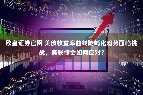 欧皇证券官网 美债收益率曲线陡峭化趋势面临挑战，美联储会如何应对？