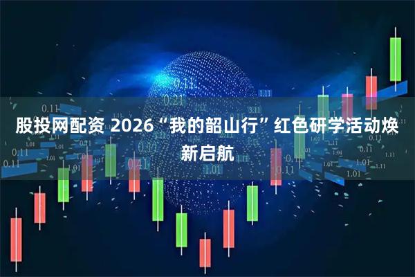 股投网配资 2026“我的韶山行”红色研学活动焕新启航