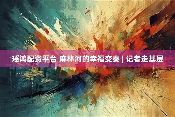 瑶鸿配资平台 麻林河的幸福变奏 | 记者走基层