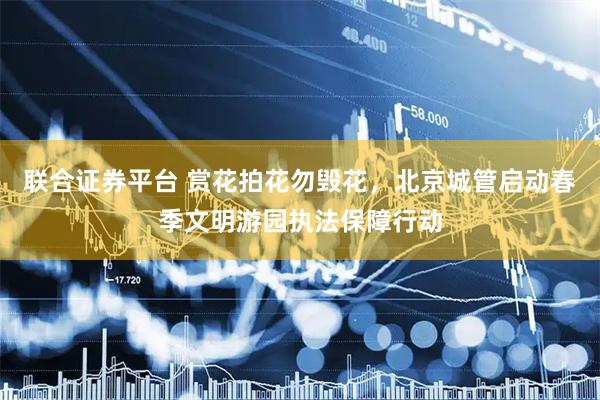联合证券平台 赏花拍花勿毁花，北京城管启动春季文明游园执法保障行动