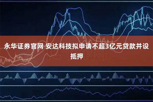 永华证券官网 安达科技拟申请不超3亿元贷款并设抵押