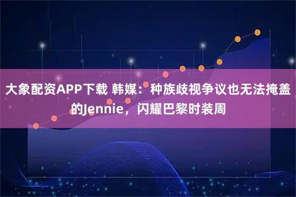大象配资APP下载 韩媒：种族歧视争议也无法掩盖的Jennie，闪耀巴黎时装周