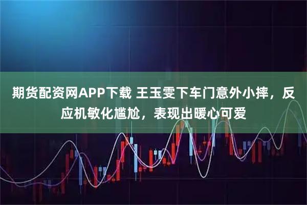 期货配资网APP下载 王玉雯下车门意外小摔，反应机敏化尴尬，表现出暖心可爱