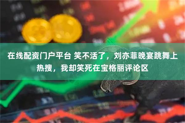 在线配资门户平台 笑不活了，刘亦菲晚宴跳舞上热搜，我却笑死在宝格丽评论区