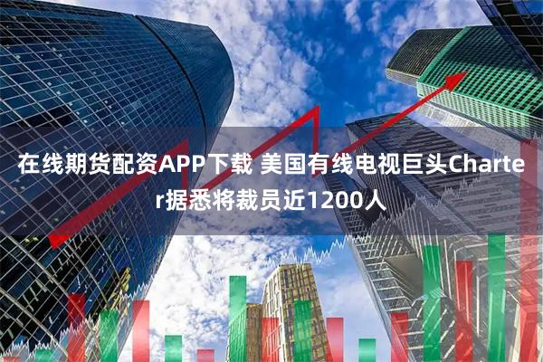 在线期货配资APP下载 美国有线电视巨头Charter据悉将裁员近1200人