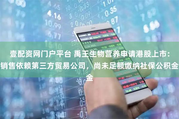 壹配资网门户平台 禹王生物营养申请港股上市：销售依赖第三方贸易公司，尚未足额缴纳社保公积金