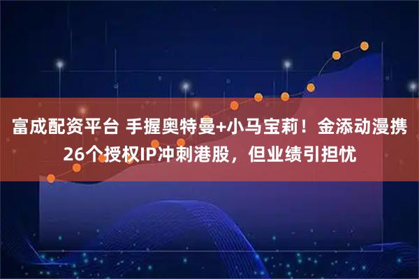 富成配资平台 手握奥特曼+小马宝莉！金添动漫携26个授权IP冲刺港股，但业绩引担忧
