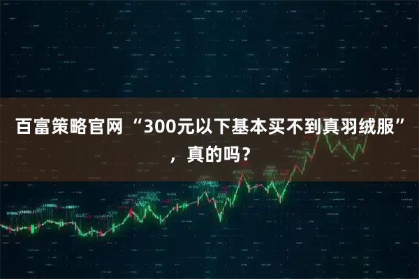 百富策略官网 “300元以下基本买不到真羽绒服”，真的吗？