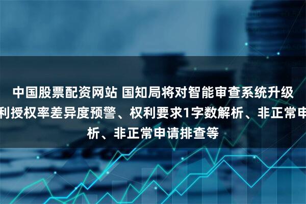 中国股票配资网站 国知局将对智能审查系统升级：新增专利授权率差异度预警、权利要求1字数解析、非正常申请排查等