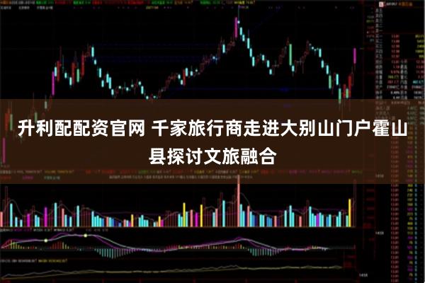 升利配配资官网 千家旅行商走进大别山门户霍山县探讨文旅融合