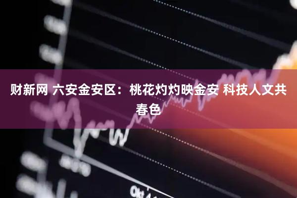 财新网 六安金安区：桃花灼灼映金安 科技人文共春色