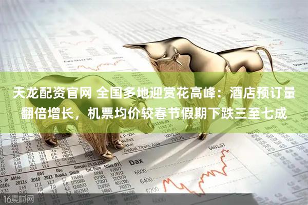 天龙配资官网 全国多地迎赏花高峰：酒店预订量翻倍增长，机票均价较春节假期下跌三至七成