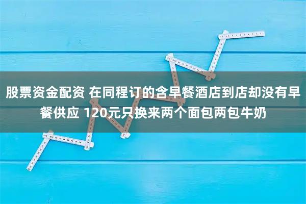 股票资金配资 在同程订的含早餐酒店到店却没有早餐供应 120元只换来两个面包两包牛奶
