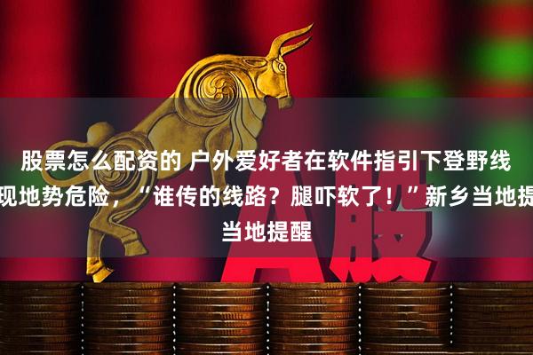 股票怎么配资的 户外爱好者在软件指引下登野线发现地势危险，“谁传的线路？腿吓软了！”新乡当地提醒