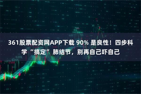 361股票配资网APP下载 90% 是良性！四步科学 “搞定” 肺结节，别再自己吓自己