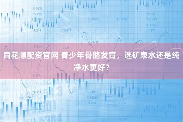 同花顺配资官网 青少年骨骼发育，选矿泉水还是纯净水更好？