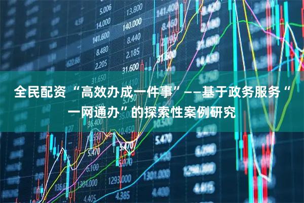 全民配资 “高效办成一件事”——基于政务服务“一网通办”的探索性案例研究