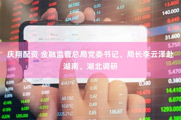 庆翔配资 金融监管总局党委书记、局长李云泽赴湖南、湖北调研