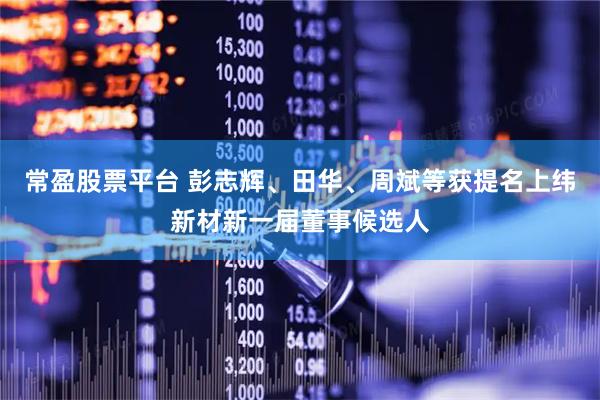 常盈股票平台 彭志辉、田华、周斌等获提名上纬新材新一届董事候选人