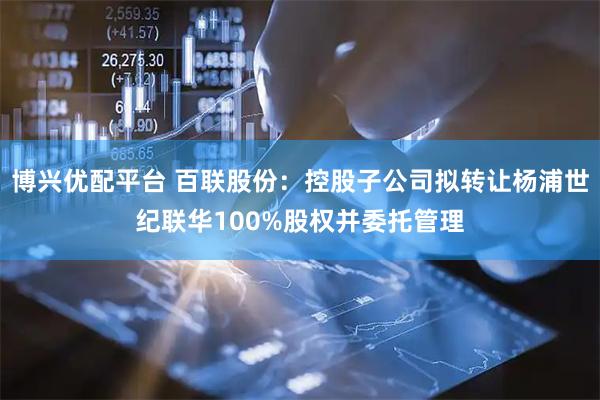 博兴优配平台 百联股份：控股子公司拟转让杨浦世纪联华100%股权并委托管理