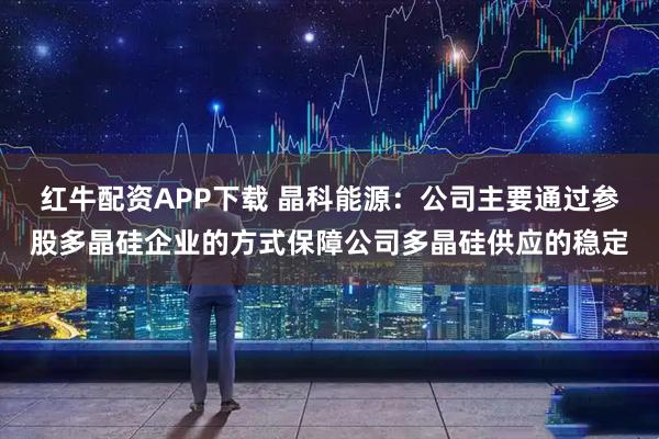 红牛配资APP下载 晶科能源：公司主要通过参股多晶硅企业的方式保障公司多晶硅供应的稳定