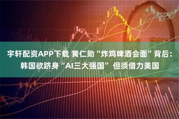 宇轩配资APP下载 黄仁勋“炸鸡啤酒会面”背后：韩国欲跻身“AI三大强国” 但须借力美国