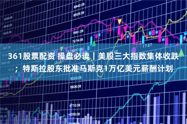 361股票配资 操盘必读｜美股三大指数集体收跌；特斯拉股东批准马斯克1万亿美元薪酬计划