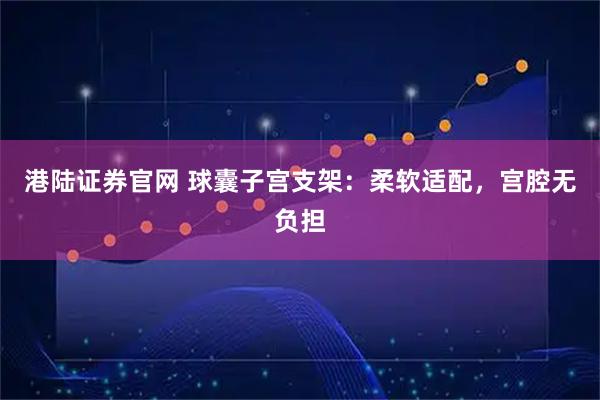 港陆证券官网 球囊子宫支架：柔软适配，宫腔无负担