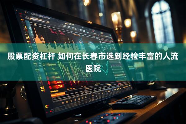 股票配资杠杆 如何在长春市选到经验丰富的人流医院