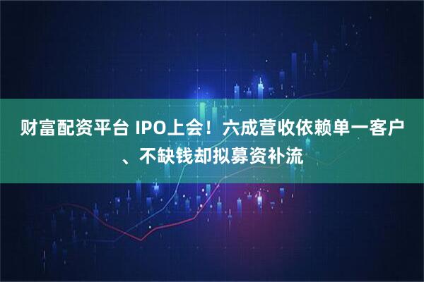 财富配资平台 IPO上会！六成营收依赖单一客户、不缺钱却拟募资补流