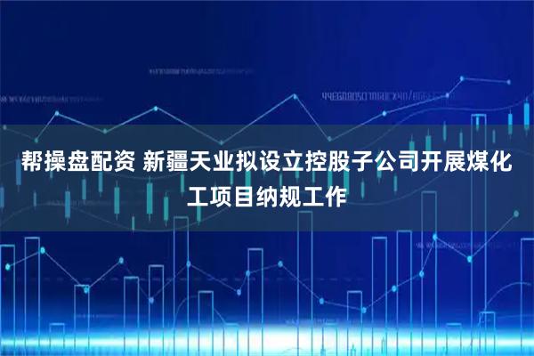 帮操盘配资 新疆天业拟设立控股子公司开展煤化工项目纳规工作