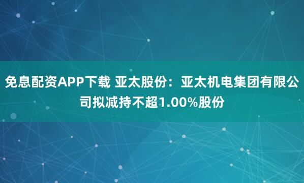 免息配资APP下载 亚太股份：亚太机电集团有限公司拟减持不超1.00%股份