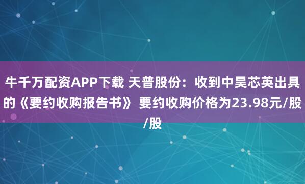 牛千万配资APP下载 天普股份：收到中昊芯英出具的《要约收购报告书》 要约收购价格为23.98元/股