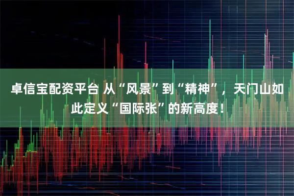 卓信宝配资平台 从“风景”到“精神”，天门山如此定义“国际张”的新高度！