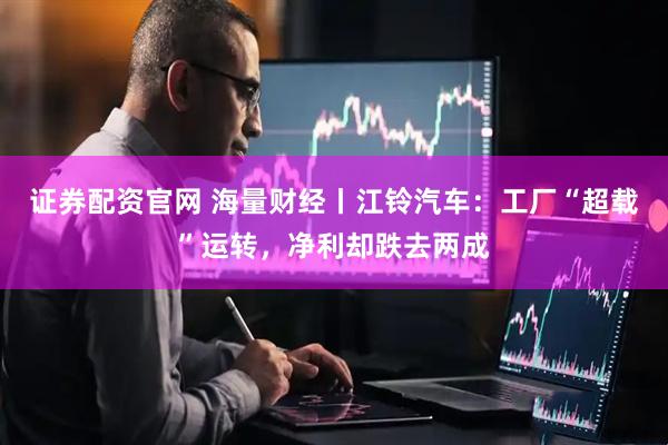 证券配资官网 海量财经丨江铃汽车：工厂“超载”运转，净利却跌去两成