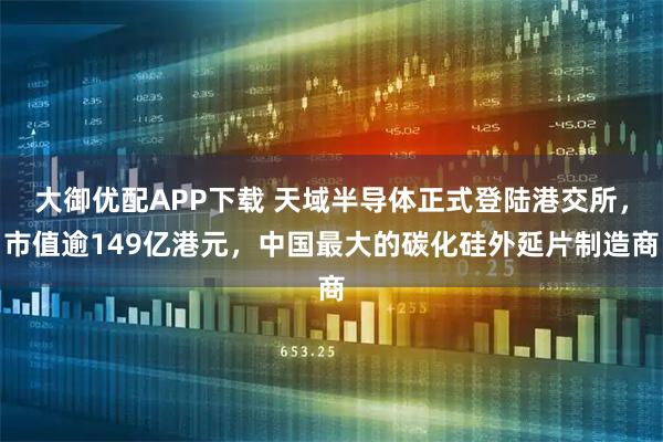 大御优配APP下载 天域半导体正式登陆港交所，市值逾149亿港元，中国最大的碳化硅外延片制造商