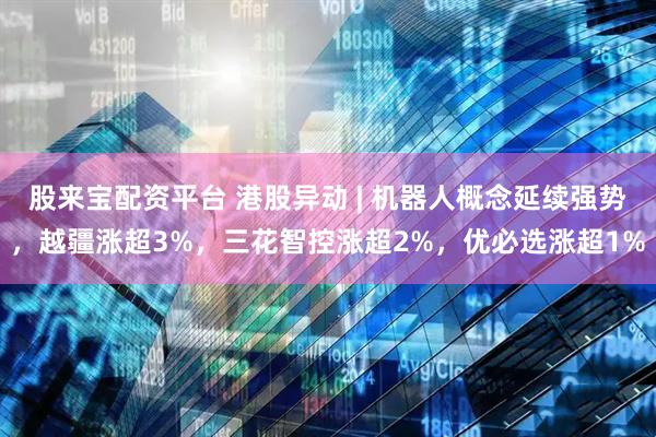 股来宝配资平台 港股异动 | 机器人概念延续强势，越疆涨超3%，三花智控涨超2%，优必选涨超1%