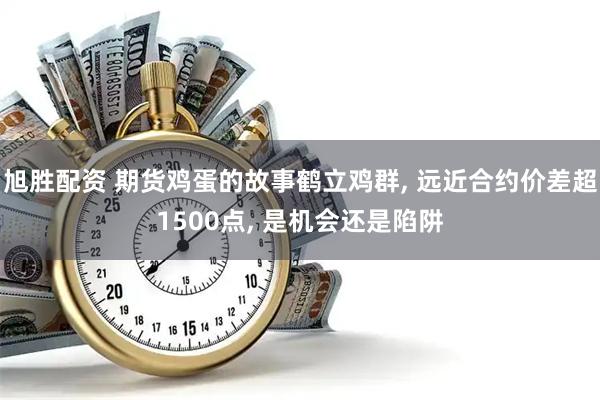 旭胜配资 期货鸡蛋的故事鹤立鸡群, 远近合约价差超1500点, 是机会还是陷阱