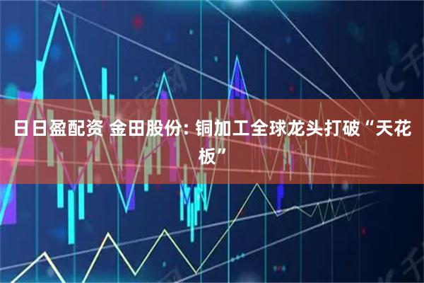 日日盈配资 金田股份: 铜加工全球龙头打破“天花板”