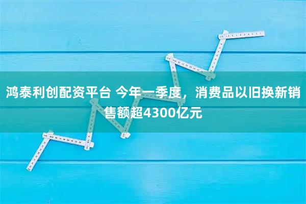鸿泰利创配资平台 今年一季度，消费品以旧换新销售额超4300亿元