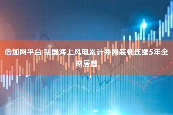 倍加网平台 我国海上风电累计并网装机连续5年全球居首