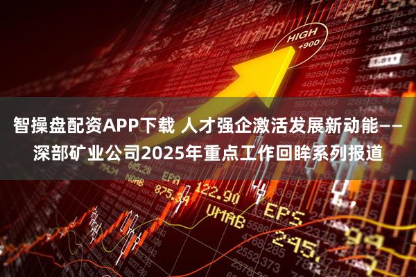 智操盘配资APP下载 人才强企激活发展新动能——深部矿业公司2025年重点工作回眸系列报道