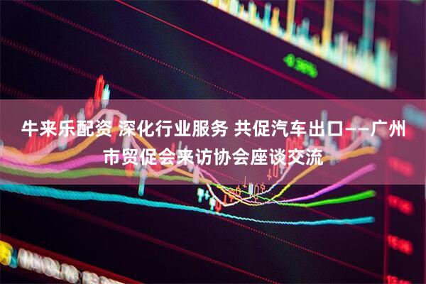 牛来乐配资 深化行业服务 共促汽车出口——广州市贸促会来访协会座谈交流