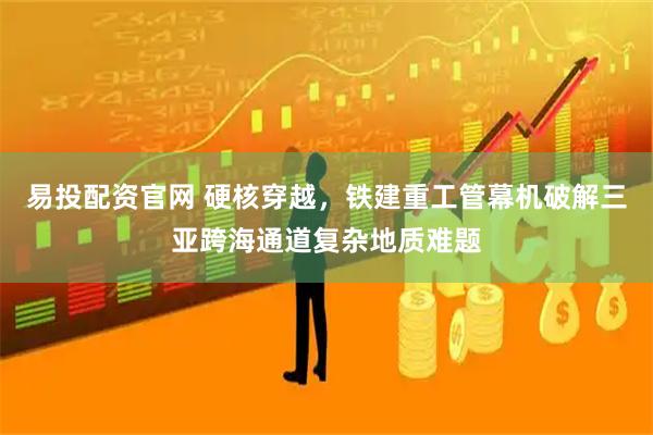 易投配资官网 硬核穿越，铁建重工管幕机破解三亚跨海通道复杂地质难题