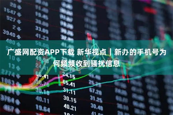 广盛网配资APP下载 新华视点｜新办的手机号为何频频收到骚扰信息