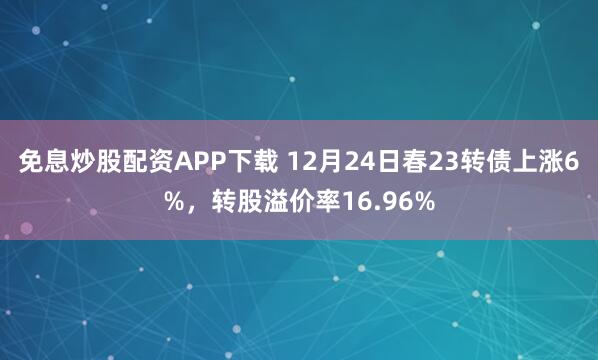 免息炒股配资APP下载 12月24日春23转债上涨6%，转股溢价率16.96%