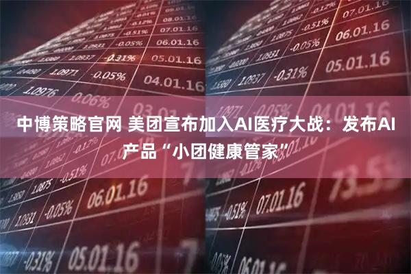中博策略官网 美团宣布加入AI医疗大战：发布AI产品“小团健康管家”