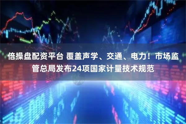 倍操盘配资平台 覆盖声学、交通、电力！市场监管总局发布24项国家计量技术规范