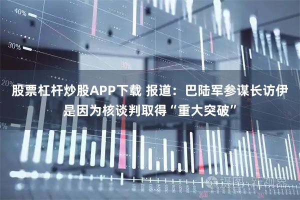 股票杠杆炒股APP下载 报道：巴陆军参谋长访伊是因为核谈判取得“重大突破”
