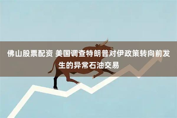 佛山股票配资 美国调查特朗普对伊政策转向前发生的异常石油交易